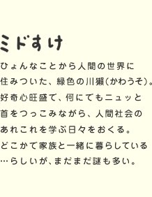 ミドすけ ひょんなことから人間の世界に住みついた、緑色の川獺(かわうそ)。好奇心旺盛で、何にでもニュッと首をつっこみながら、人間社会のあれこれを学ぶ日々をおくる。どこかで家族と一緒に暮らしている…らしいが、まだまだ謎も多い。