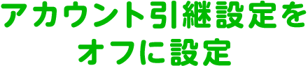 アカウント引継設定をオフに設定
